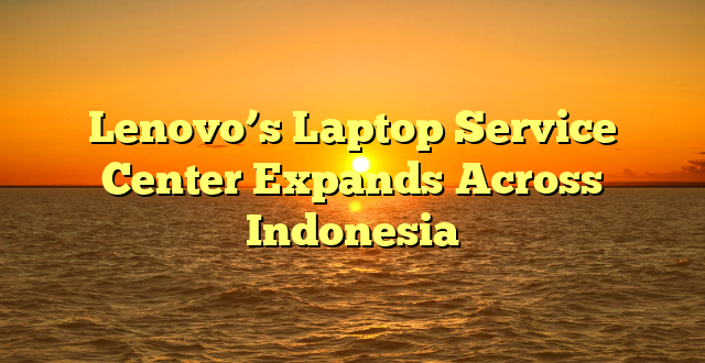 Lenovo’s Laptop Service Center Expands Across Indonesia