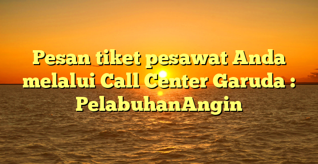 Pesan tiket pesawat Anda melalui Call Center Garuda : PelabuhanAngin