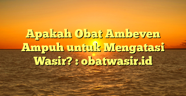 Apakah Obat Ambeven Ampuh untuk Mengatasi Wasir? : obatwasir.id