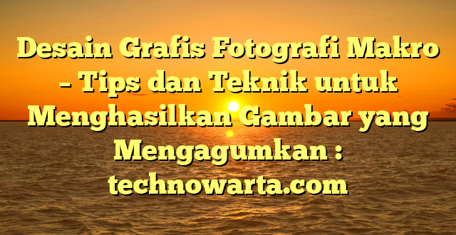 Desain Grafis Fotografi Makro – Tips dan Teknik untuk Menghasilkan Gambar yang Mengagumkan : technowarta.com